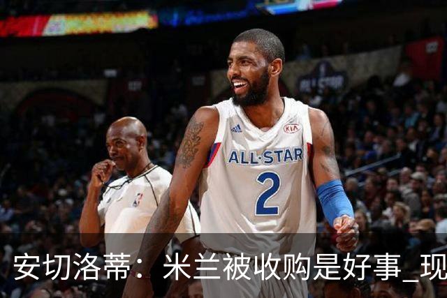 安切洛蒂：米兰被收购是好事 现在不谈回米兰可能
